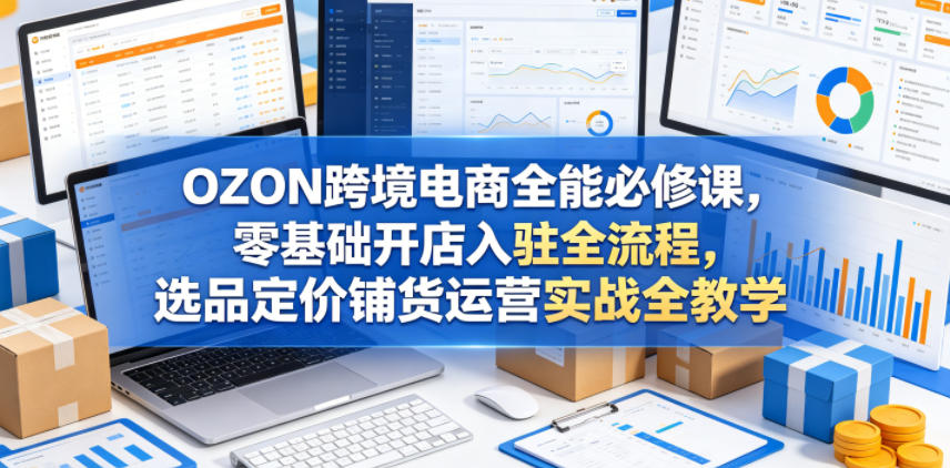 OZON跨境电商全能必修课，零基础开店入驻全流程，选品定价铺货运营实战全教学(更新0605)-小创项目网
