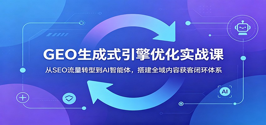 GEO生成式引擎优化实战课：从SEO流量转型到AI智能体，搭建全域内容获客闭环体系-小创项目网