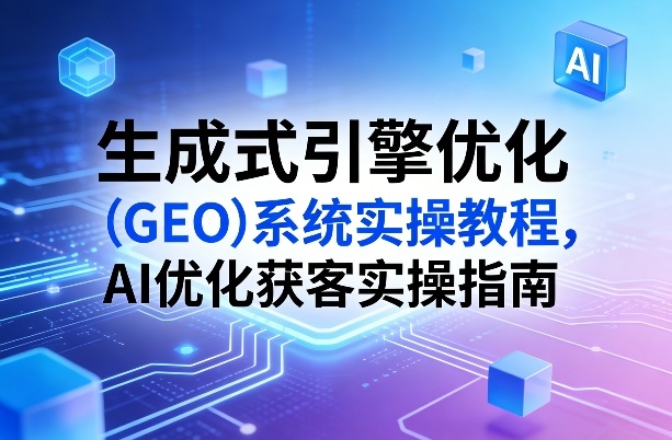 生成式引擎优化(GEO)系统实操教程，AI优化获客实操指南-小创项目网