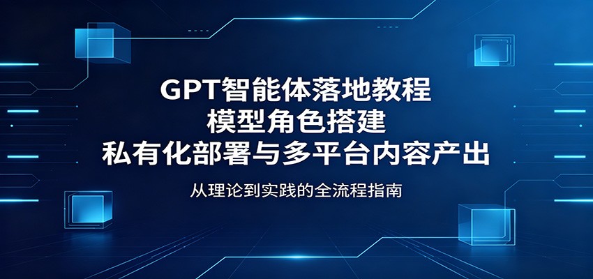 GPT智能体落地教程：模型角色搭建，私有化部署与多平台内容产出-小创项目网