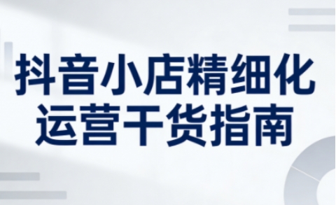 抖音小店精细化运营干货指南新版，助力商家系统提升店铺运营能力(更新26年5月)-小创项目网
